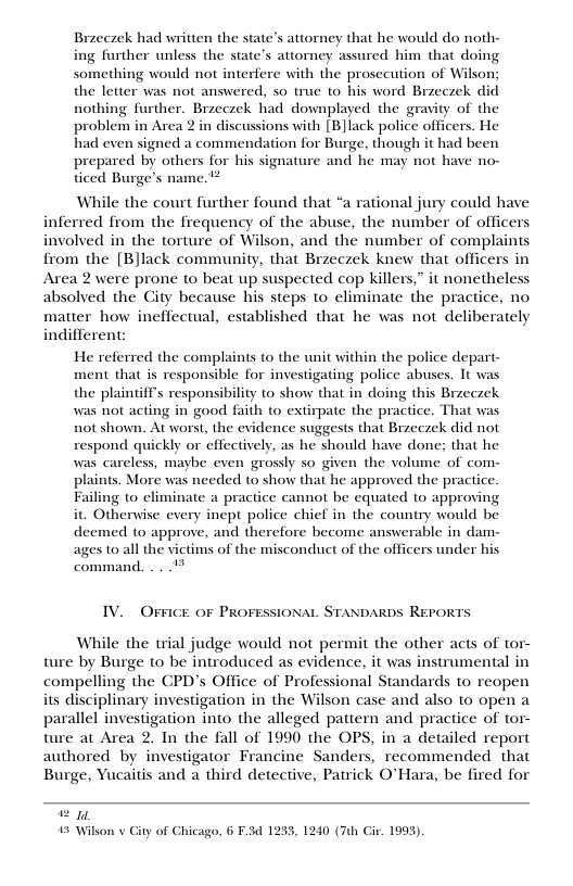 Brzeczek had written the state’s attorney that he would do noth- ing further unless the state’s attorney assured him that doing something would not interfere with the prosecution of Wilson: the letter was not answered, so true o his word Brzeczek did nothing further. Brzeczek had downplayed the gravity of the problem in Area 2 in discussions with [B]lack police officers. He had even signed a commendation for Burge, though it had been prepared by others for his signature and he may not have no- ticed Burge’s name.  While the court further found that “a rational jury could have inferred from the frequency of the abuse, the number of officers involved in the torture of Wilson, and the number of complaints from the [B]lack community, that Brzeczek knew that officers in Area 2 were prone to beat up suspected cop killers,” it nonetheless absolved the City because his steps to eliminate the practice, no matter how ineffectual, established that he was not deliberately indifferent:  He referred the complaints to the unit within the police depart- ment that is responsible for investigating police abuses. It was the plaintiff’s responsibility to show that in doing this Brzeczek was not acting in good faith to extirpate the practice. That was not shown. At worst, the evidence suggests that Brzeczek did not respond quickly or effectively, as he should have done; that he was careless, maybe even grosly so given the volume of com- plaints. More was needed to show that he approved the practice. ng o climinate a practice cannot be equated 1o approving it. Otherwise every inept police chief in the country would be deemed to approve, and therefore become answerable in dam- ages to all the victims of the misconduct of the officers under command. .. **  IV, OFFICE OF PROFESSIONAL STANDARDS REPORTS  While the trial judge would not permit the other acts of tor- ture by Burge to be introduced as evidence, it was instrumental in compelling the CPD’s Office of Professional Standards to reopen its disciplinary investigation in the Wilson case and also to open a parallel investigation into the alleged pattern and practice of tor- ture at Area 2. In the fall of 1990 the OPS, in a detailed report authored by investigator Francine Sanders, recommended that Burge, Yucaitis and a third detective, Patrick O’Hara, be fired for  g0 15 Wilson v Gity of Chicago, 6 F.34 1233, 1240 (7th Cir. 1993). 